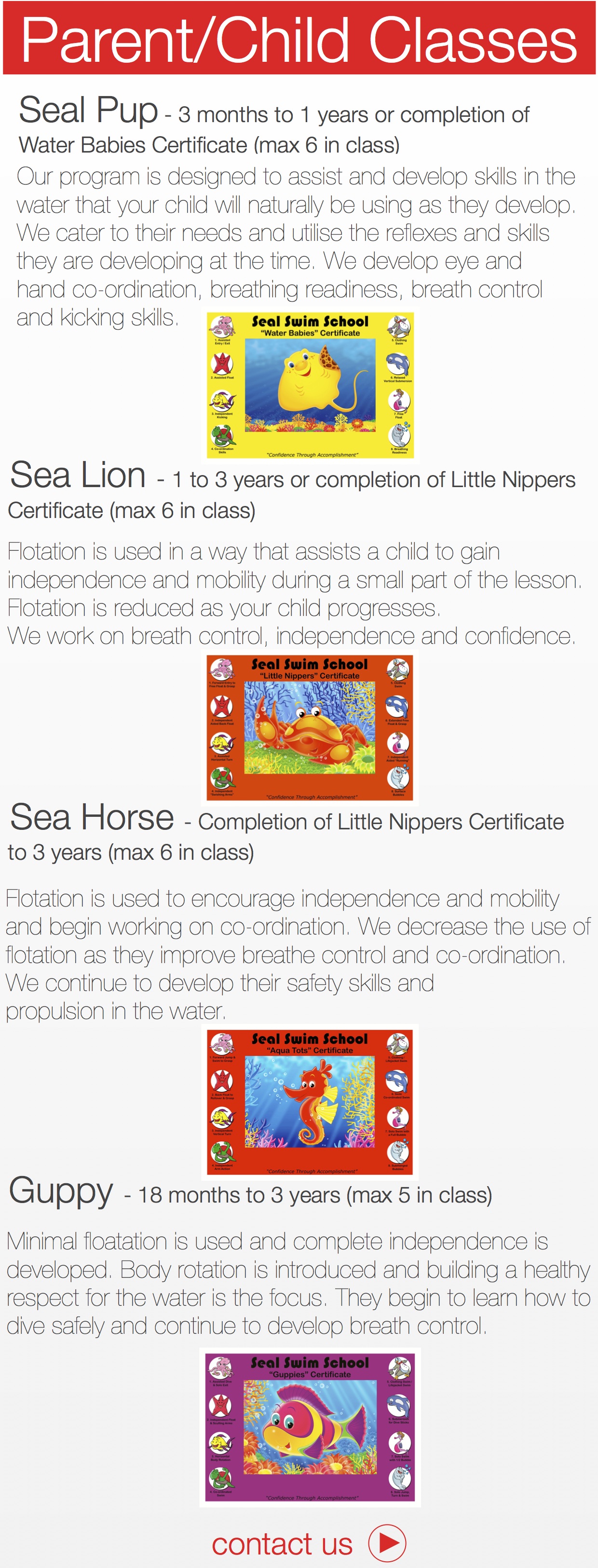 Sea Lion - 1 to 3 years or completion of Little Nippers Certificate (max 6 in class) Flotation is used in a way that assists a child to gain independence and mobility during a small part of the lesson. Flotation is reduced as your child progresses. We work on breath control, independence and confidence. Sea Horse - Completion of Little Nippers Certificate to 3 years (max 6 in class) !Flotation is used to encourage independence and mobility and begin working on co-ordination. We decrease the use of flotation as they improve breathe control and co-ordination. We continue to develop their safety skills and propulsion in the water. Guppy - 18 months to 3 years (max 5 in class) Minimal floatation is used and complete independence is developed. Body rotation is introduced and building a healthy respect for the water is the focus. They begin to learn how to dive safely and continue to develop breath control. ￼Water Babies Certificate (max 6 in class) !Our program is designed to assist and develop skills in the water that your child will naturally be using as they develop. We cater to their needs and utilise the reflexes and skills they are developing at the time. We develop eye and hand co-ordination, breathing readiness, breath control and kicking skills. ￼￼￼￼